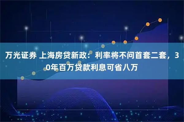 万光证券 上海房贷新政：利率将不问首套二套，30年百万贷款利息可省八万