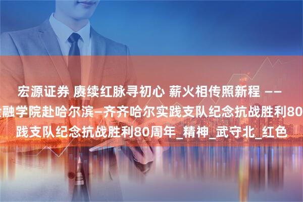 宏源证券 赓续红脉寻初心 薪火相传照新程 —— 清华大学“薪火新程”金融学院赴哈尔滨—齐齐哈尔实践支队纪念抗战胜利80周年_精神_武守北_红色