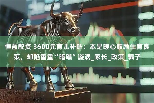 恒盈配资 3600元育儿补贴：本是暖心鼓励生育良策，却陷重重“暗礁”漩涡_家长_政策_骗子