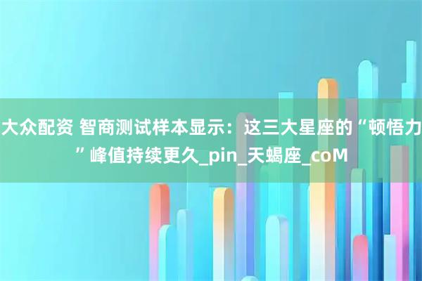 大众配资 智商测试样本显示：这三大星座的“顿悟力”峰值持续更久_pin_天蝎座_coM