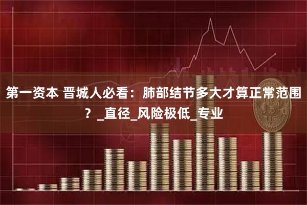 第一资本 晋城人必看：肺部结节多大才算正常范围？_直径_风险极低_专业