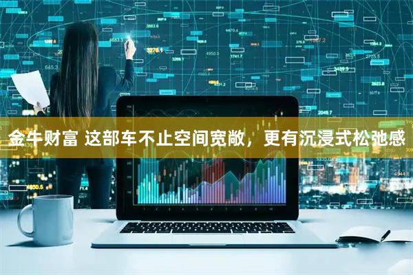 金牛财富 这部车不止空间宽敞，更有沉浸式松弛感