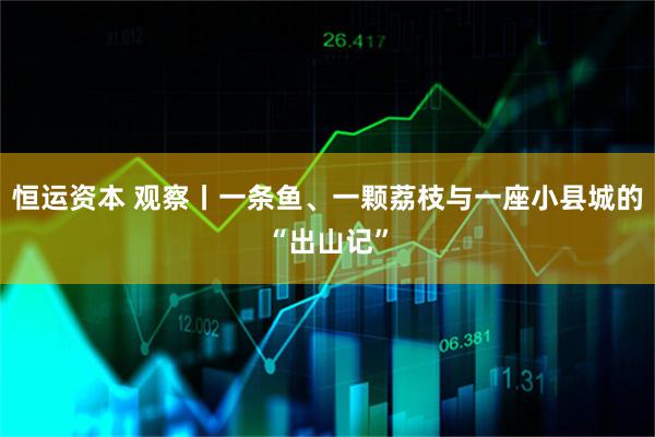 恒运资本 观察丨一条鱼、一颗荔枝与一座小县城的“出山记”