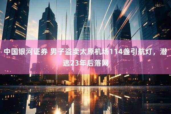 中国银河证券 男子盗卖太原机场114盏引航灯，潜逃23年后落网