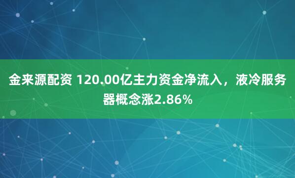 金来源配资 120.00亿主力资金净流入，液冷服务器概念涨2.86%