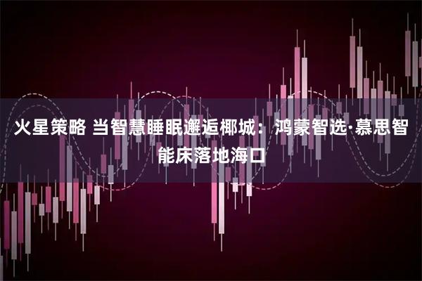火星策略 当智慧睡眠邂逅椰城：鸿蒙智选·慕思智能床落地海口