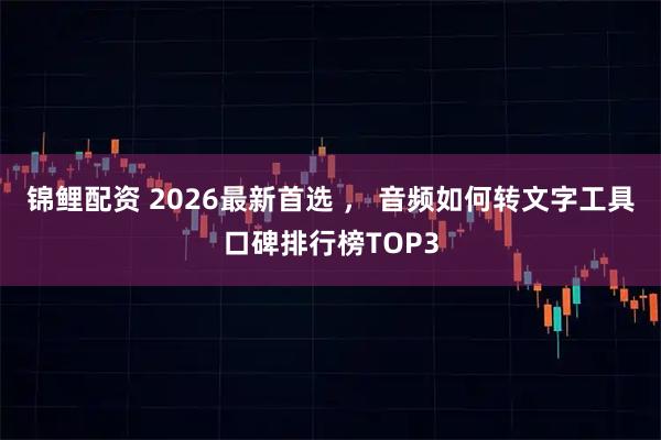锦鲤配资 2026最新首选 ， 音频如何转文字工具口碑排行榜TOP3