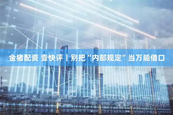 金猪配资 壹快评｜别把“内部规定”当万能借口