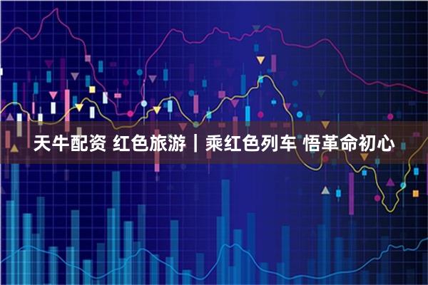 天牛配资 红色旅游｜乘红色列车 悟革命初心