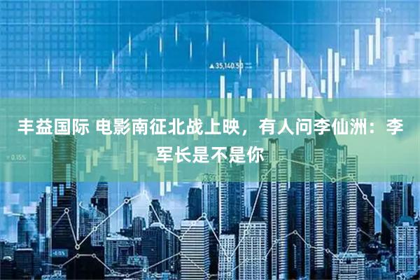 丰益国际 电影南征北战上映，有人问李仙洲：李军长是不是你
