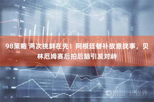 98策略 两次挑衅在先！阿根廷替补故意找事，贝林厄姆赛后拍后脑引发对峙