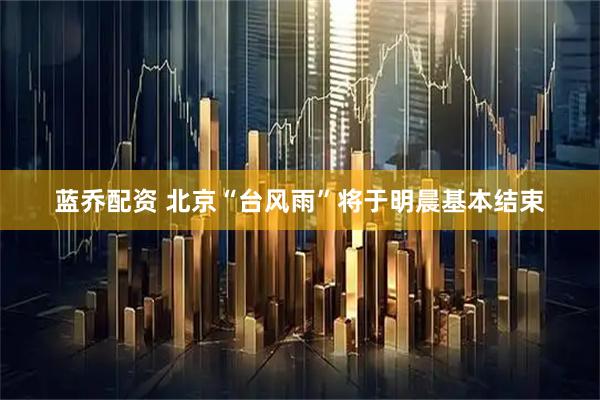 蓝乔配资 北京“台风雨”将于明晨基本结束