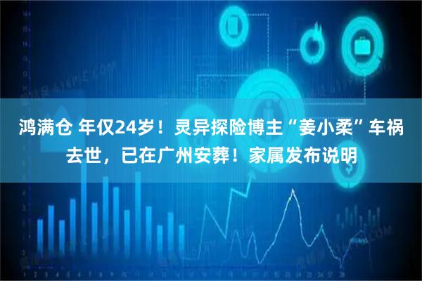鸿满仓 年仅24岁！灵异探险博主“姜小柔”车祸去世，已在广州安葬！家属发布说明