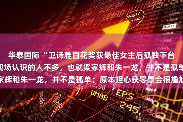 华泰国际 “卫诗雅百花奖获最佳女主后孤独下台”引热议，本人回应：现场认识的人不多，也就梁家辉和朱一龙，并不是孤单；原本担心获零票会很尴尬