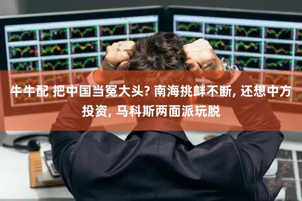 牛牛配 把中国当冤大头? 南海挑衅不断, 还想中方投资, 马科斯两面派玩脱