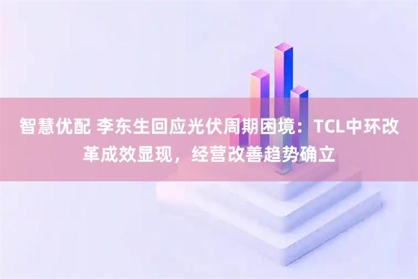 智慧优配 李东生回应光伏周期困境：TCL中环改革成效显现，经营改善趋势确立